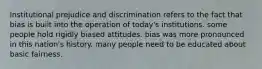 Institutional prejudice and discrimination refers to the fact that bias is built into the operation of today's institutions. some people hold rigidly biased attitudes. bias was more pronounced in this nation's history. many people need to be educated about basic fairness.