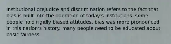 Institutional prejudice and discrimination refers to the fact that bias is built into the operation of today's institutions. some people hold rigidly biased attitudes. bias was more pronounced in this nation's history. many people need to be educated about basic fairness.