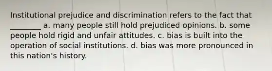 Institutional prejudice and discrimination refers to the fact that ________ a. many people still hold prejudiced opinions. b. some people hold rigid and unfair attitudes. c. bias is built into the operation of social institutions. d. bias was more pronounced in this nation's history.