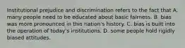 Institutional prejudice and discrimination refers to the fact that A. many people need to be educated about basic fairness. B. bias was more pronounced in this nation's history. C. bias is built into the operation of today's institutions. D. some people hold rigidly biased attitudes.