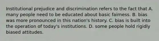 Institutional prejudice and discrimination refers to the fact that A. many people need to be educated about basic fairness. B. bias was more pronounced in this nation's history. C. bias is built into the operation of today's institutions. D. some people hold rigidly biased attitudes.