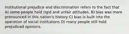 Institutional prejudice and discrimination refers to the fact that A) some people hold rigid and unfair attitudes. B) bias was more pronounced in this nation's history C) bias is built into the operation of social institutions D) many people still hold prejudiced opinions.