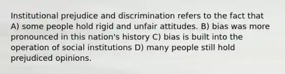 Institutional prejudice and discrimination refers to the fact that A) some people hold rigid and unfair attitudes. B) bias was more pronounced in this nation's history C) bias is built into the operation of social institutions D) many people still hold prejudiced opinions.