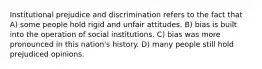 Institutional prejudice and discrimination refers to the fact that A) some people hold rigid and unfair attitudes. B) bias is built into the operation of social institutions. C) bias was more pronounced in this nation's history. D) many people still hold prejudiced opinions.