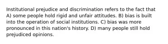 Institutional prejudice and discrimination refers to the fact that A) some people hold rigid and unfair attitudes. B) bias is built into the operation of social institutions. C) bias was more pronounced in this nation's history. D) many people still hold prejudiced opinions.