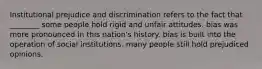 Institutional prejudice and discrimination refers to the fact that ________ some people hold rigid and unfair attitudes. bias was more pronounced in this nation's history. bias is built into the operation of social institutions. many people still hold prejudiced opinions.