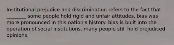 Institutional prejudice and discrimination refers to the fact that ________ some people hold rigid and unfair attitudes. bias was more pronounced in this nation's history. bias is built into the operation of social institutions. many people still hold prejudiced opinions.