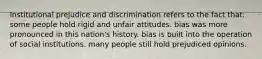 Institutional prejudice and discrimination refers to the fact that: some people hold rigid and unfair attitudes. bias was more pronounced in this nation's history. bias is built into the operation of social institutions. many people still hold prejudiced opinions.