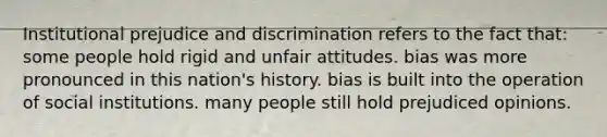 Institutional prejudice and discrimination refers to the fact that: some people hold rigid and unfair attitudes. bias was more pronounced in this nation's history. bias is built into the operation of social institutions. many people still hold prejudiced opinions.