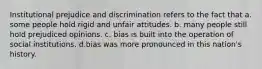 Institutional prejudice and discrimination refers to the fact that a. some people hold rigid and unfair attitudes. b. many people still hold prejudiced opinions. c. bias is built into the operation of social institutions. d.bias was more pronounced in this nation's history.