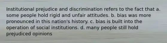 Institutional prejudice and discrimination refers to the fact that a. some people hold rigid and unfair attitudes. b. bias was more pronounced in this nation's history. c. bias is built into the operation of social institutions. d. many people still hold prejudiced opinions