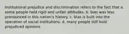 Institutional prejudice and discrimination refers to the fact that a. some people hold rigid and unfair attitudes. b. bias was less pronounced in this nation's history. c. bias is built into the operation of social institutions. d. many people still hold prejudiced opinions