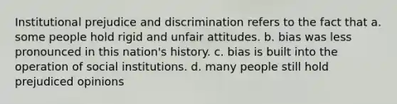 Institutional prejudice and discrimination refers to the fact that a. some people hold rigid and unfair attitudes. b. bias was less pronounced in this nation's history. c. bias is built into the operation of social institutions. d. many people still hold prejudiced opinions