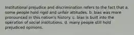 Institutional prejudice and discrimination refers to the fact that a. some people hold rigid and unfair attitudes. b. bias was more pronounced in this nation's history. c. bias is built into the operation of social institutions. d. many people still hold prejudiced opinions.