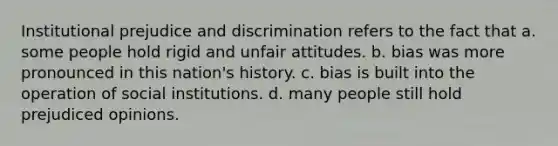 Institutional <a href='https://www.questionai.com/knowledge/kMKop0uIYK-prejudice-and-discrimination' class='anchor-knowledge'>prejudice and discrimination</a> refers to the fact that a. some people hold rigid and unfair attitudes. b. bias was more pronounced in this nation's history. c. bias is built into the operation of social institutions. d. many people still hold prejudiced opinions.