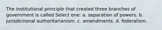 The institutional principle that created three branches of government is called Select one: a. separation of powers. b. jurisdictional authoritarianism. c. amendments. d. federalism.