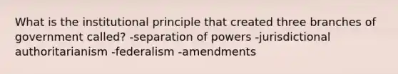 What is the institutional principle that created three branches of government called? -separation of powers -jurisdictional authoritarianism -federalism -amendments