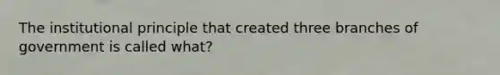 The institutional principle that created three branches of government is called what?