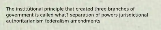 The institutional principle that created three branches of government is called what? separation of powers jurisdictional authoritarianism federalism amendments