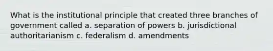 What is the institutional principle that created three branches of government called a. separation of powers b. jurisdictional authoritarianism c. federalism d. amendments