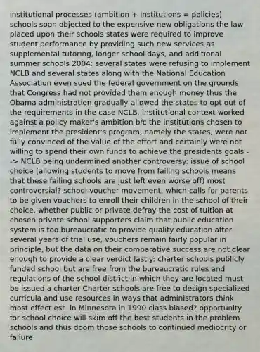 institutional processes (ambition + institutions = policies) schools soon objected to the expensive new obligations the law placed upon their schools states were required to improve student performance by providing such new services as supplemental tutoring, longer school days, and additional summer schools 2004: several states were refusing to implement NCLB and several states along with the National Education Association even sued the federal government on the grounds that Congress had not provided them enough money thus the Obama administration gradually allowed the states to opt out of the requirements in the case NCLB, institutional context worked against a policy maker's ambition b/c the institutions chosen to implement the president's program, namely the states, were not fully convinced of the value of the effort and certainly were not willing to spend their own funds to achieve the presidents goals --> NCLB being undermined another controversy: issue of school choice (allowing students to move from failing schools means that these failing schools are just left even worse off) most controversial? school-voucher movement, which calls for parents to be given vouchers to enroll their children in the school of their choice, whether public or private defray the cost of tuition at chosen private school supporters claim that public education system is too bureaucratic to provide quality education after several years of trial use, vouchers remain fairly popular in principle, but the data on their comparative success are not clear enough to provide a clear verdict lastly: charter schools publicly funded school but are free from the bureaucratic rules and regulations of the school district in which they are located must be issued a charter Charter schools are free to design specialized curricula and use resources in ways that administrators think most effect est. in Minnesota in 1990 class biased? opportunity for school choice will skim off the best students in the problem schools and thus doom those schools to continued mediocrity or failure