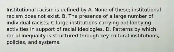 Institutional racism is defined by A. None of these; institutional racism does not exist. B. The presence of a large number of individual racists. C.large institutions carrying out lobbying activities in support of racial ideologies. D. Patterns by which racial inequality is structured through key cultural institutions, policies, and systems.