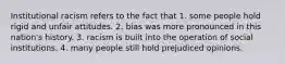 Institutional racism refers to the fact that 1. some people hold rigid and unfair attitudes. 2. bias was more pronounced in this nation's history. 3. racism is built into the operation of social institutions. 4. many people still hold prejudiced opinions.
