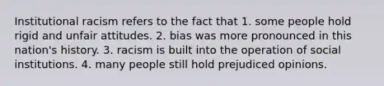 Institutional racism refers to the fact that 1. some people hold rigid and unfair attitudes. 2. bias was more pronounced in this nation's history. 3. racism is built into the operation of social institutions. 4. many people still hold prejudiced opinions.