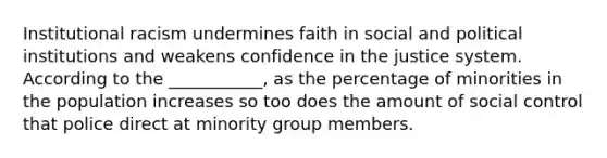 Institutional racism undermines faith in social and political institutions and weakens confidence in the justice system. According to the ___________, as the percentage of minorities in the population increases so too does the amount of social control that police direct at minority group members.