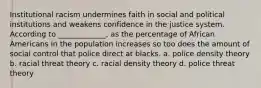 Institutional racism undermines faith in social and political institutions and weakens confidence in the justice system. According to _____________, as the percentage of African Americans in the population increases so too does the amount of social control that police direct at blacks. a. police density theory b. racial threat theory c. racial density theory d. police threat theory