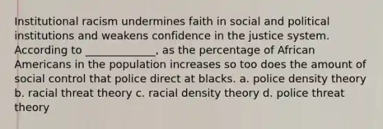 Institutional racism undermines faith in social and political institutions and weakens confidence in the justice system. According to _____________, as the percentage of African Americans in the population increases so too does the amount of social control that police direct at blacks. a. police density theory b. racial threat theory c. racial density theory d. police threat theory