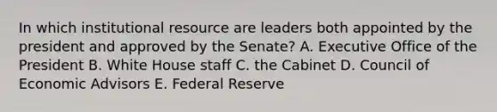 In which institutional resource are leaders both appointed by the president and approved by the Senate? A. Executive Office of the President B. White House staff C. the Cabinet D. Council of Economic Advisors E. Federal Reserve