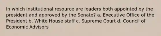 In which institutional resource are leaders both appointed by the president and approved by the Senate? a. Executive Office of the President b. White House staff c. Supreme Court d. Council of Economic Advisors