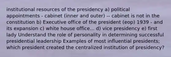 institutional resources of the presidency a) political appointments - cabinet (inner and outer) -- cabinet is not in the constitution b) Executive office of the president (eop) 1939 - and its expansion c) white house office... d) vice presidency e) first lady Understand the role of personality in determining successful presidential leadership Examples of most influential presidents; which president created the centralized institution of presidency?