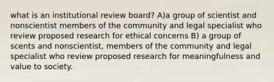 what is an institutional review board? A)a group of scientist and nonscientist members of the community and legal specialist who review proposed research for ethical concerns B) a group of scents and nonscientist, members of the community and legal specialist who review proposed research for meaningfulness and value to society.