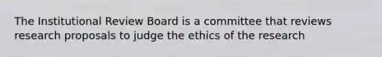 The Institutional Review Board is a committee that reviews research proposals to judge the ethics of the research