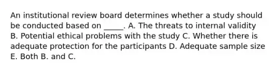 An institutional review board determines whether a study should be conducted based on _____. A. The threats to internal validity B. Potential ethical problems with the study C. Whether there is adequate protection for the participants D. Adequate sample size E. Both B. and C.