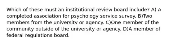 Which of these must an institutional review board include? A) A completed association for psychology service survey. B)Two members from the university or agency. C)One member of the community outside of the university or agency. D)A member of federal regulations board.