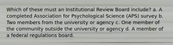 Which of these must an Institutional Review Board include? a. A completed Association for Psychological Science (APS) survey b. Two members from the university or agency c. One member of the community outside the university or agency d. A member of a federal regulations board.