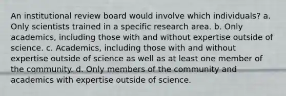 An institutional review board would involve which individuals? a. Only scientists trained in a specific research area. b. Only academics, including those with and without expertise outside of science. c. Academics, including those with and without expertise outside of science as well as at least one member of the community. d. Only members of the community and academics with expertise outside of science.