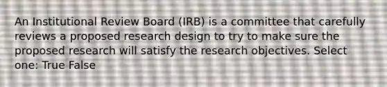 An Institutional Review Board (IRB) is a committee that carefully reviews a proposed research design to try to make sure the proposed research will satisfy the research objectives.​ Select one: True False