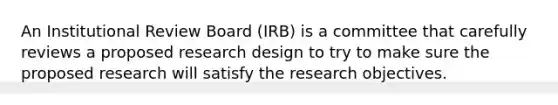 An Institutional Review Board (IRB) is a committee that carefully reviews a proposed research design to try to make sure the proposed research will satisfy the research objectives.