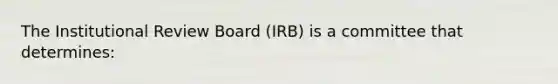 The Institutional Review Board (IRB) is a committee that determines: