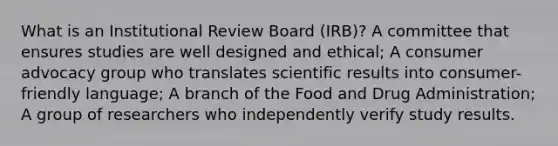 What is an Institutional Review Board (IRB)? A committee that ensures studies are well designed and ethical; A consumer advocacy group who translates scientific results into consumer-friendly language; A branch of the Food and Drug Administration; A group of researchers who independently verify study results.