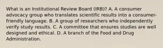 What is an Institutional Review Board (IRB)? A. A consumer advocacy group who translates scientific results into a consumer-friendly language. B. A group of researchers who independently verify study results. C. A committee that ensures studies are well designed and ethical. D. A branch of the Food and Drug Administration.