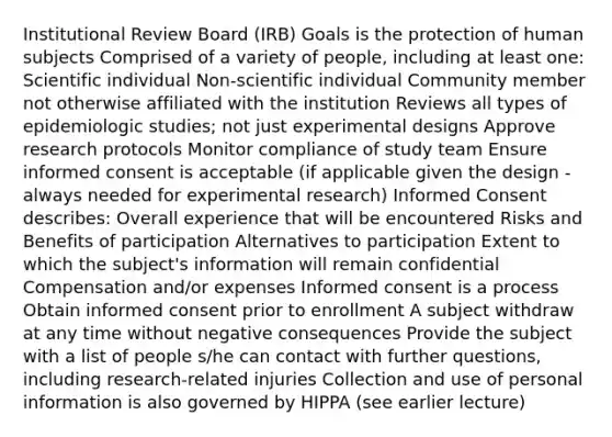 Institutional Review Board (IRB) Goals is the protection of human subjects Comprised of a variety of people, including at least one: Scientific individual Non-scientific individual Community member not otherwise affiliated with the institution Reviews all types of epidemiologic studies; not just experimental designs Approve research protocols Monitor compliance of study team Ensure informed consent is acceptable (if applicable given the design - always needed for experimental research) Informed Consent describes: Overall experience that will be encountered Risks and Benefits of participation Alternatives to participation Extent to which the subject's information will remain confidential Compensation and/or expenses Informed consent is a process Obtain informed consent prior to enrollment A subject withdraw at any time without negative consequences Provide the subject with a list of people s/he can contact with further questions, including research-related injuries Collection and use of personal information is also governed by HIPPA (see earlier lecture)