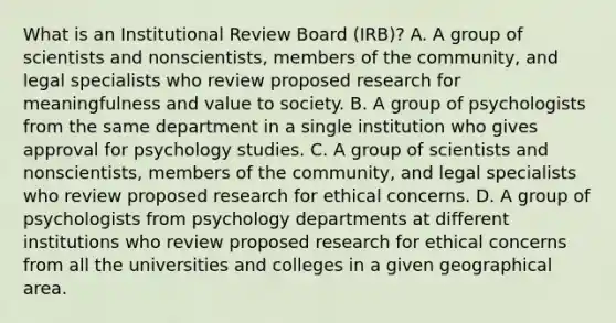 What is an Institutional Review Board (IRB)? A. A group of scientists and nonscientists, members of the community, and legal specialists who review proposed research for meaningfulness and value to society. B. A group of psychologists from the same department in a single institution who gives approval for psychology studies. C. A group of scientists and nonscientists, members of the community, and legal specialists who review proposed research for ethical concerns. D. A group of psychologists from psychology departments at different institutions who review proposed research for ethical concerns from all the universities and colleges in a given geographical area.