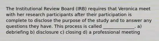 The Institutional Review Board (IRB) requires that Veronica meet with her research participants after their participation is complete to disclose the purpose of the study and to answer any questions they have. This process is called ______________. a) debriefing b) disclosure c) closing d) a professional meeting