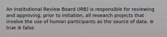 An Institutional Review Board (IRB) is responsible for reviewing and approving, prior to initiation, all research projects that involve the use of human participants as the source of data. ⊚ true ⊚ false