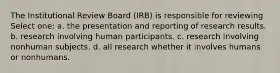 The Institutional Review Board (IRB) is responsible for reviewing Select one: a. the presentation and reporting of research results. b. research involving human participants. c. research involving nonhuman subjects. d. all research whether it involves humans or nonhumans.